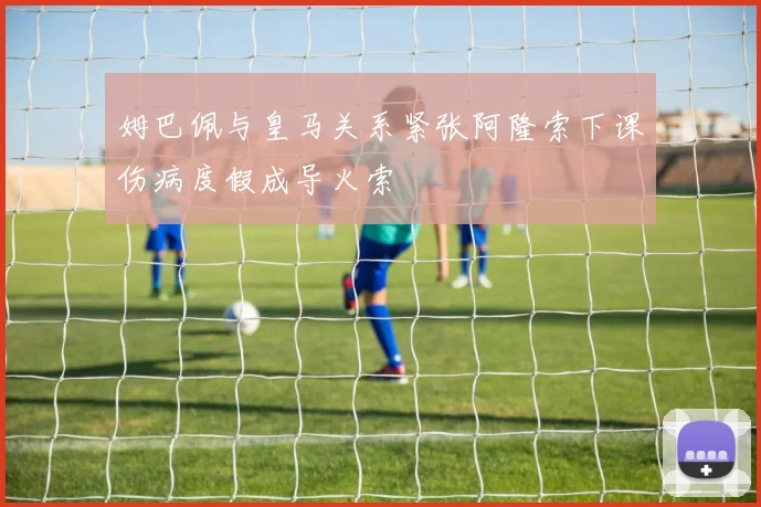 姆巴佩与皇马关系紧张阿隆索下课伤病度假成导火索
