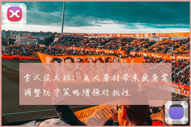 索汉谈文班：高大身材带来疲惫需调整防守策略增强对抗性