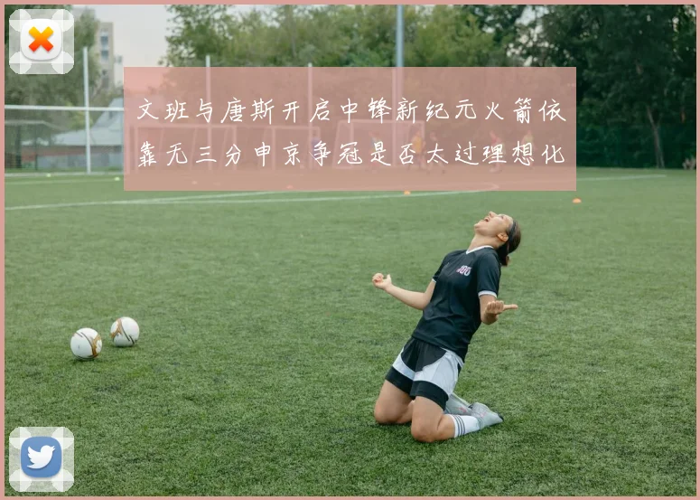 文班与唐斯开启中锋新纪元火箭依靠无三分申京争冠是否太过理想化