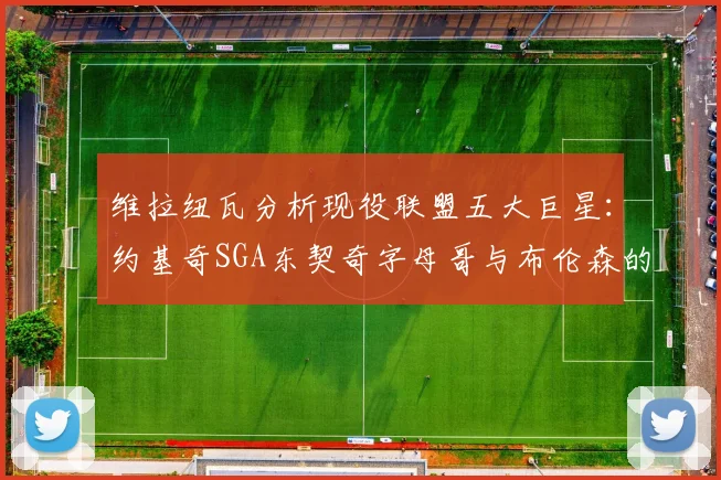 维拉纽瓦分析现役联盟五大巨星：约基奇SGA东契奇字母哥与布伦森的表现与影响