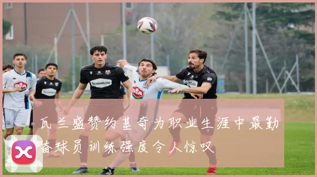 瓦兰盛赞约基奇为职业生涯中最勤奋球员训练强度令人惊叹