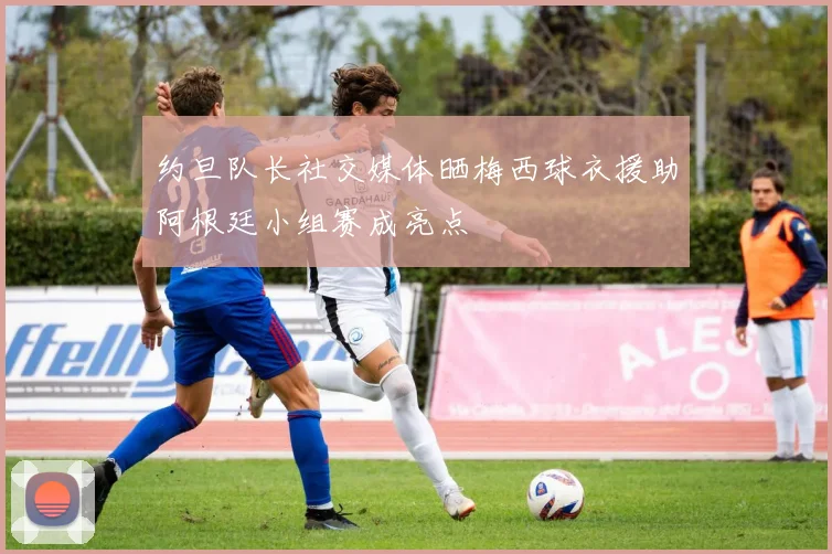 约旦队长社交媒体晒梅西球衣援助阿根廷小组赛成亮点