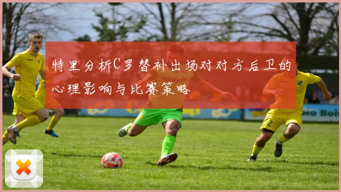 特里分析C罗替补出场对对方后卫的心理影响与比赛策略