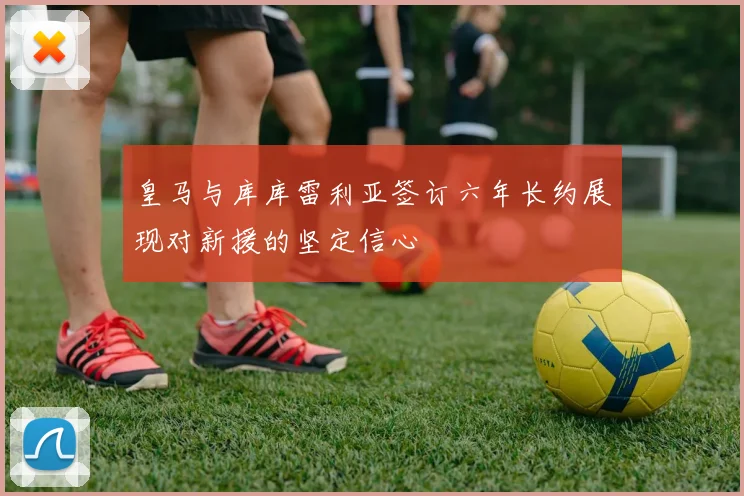 皇马与库库雷利亚签订六年长约展现对新援的坚定信心
