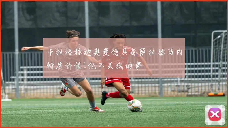 卡拉格称迪奥曼德具备萨拉赫马内特质价值1亿不关我的事