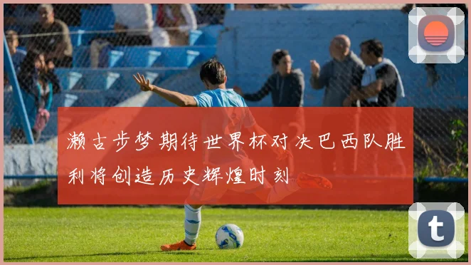 濑古步梦期待世界杯对决巴西队胜利将创造历史辉煌时刻
