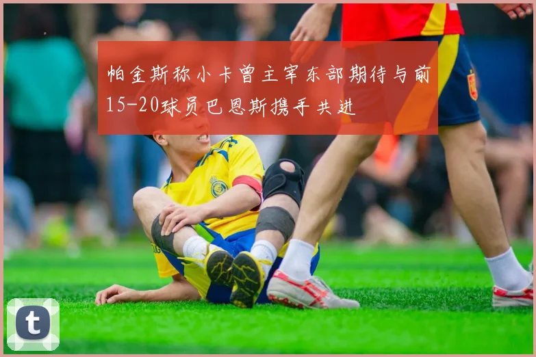 帕金斯称小卡曾主宰东部期待与前15-20球员巴恩斯携手共进