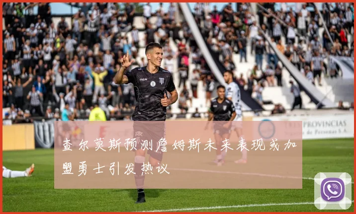查尔莫斯预测詹姆斯未来表现或加盟勇士引发热议